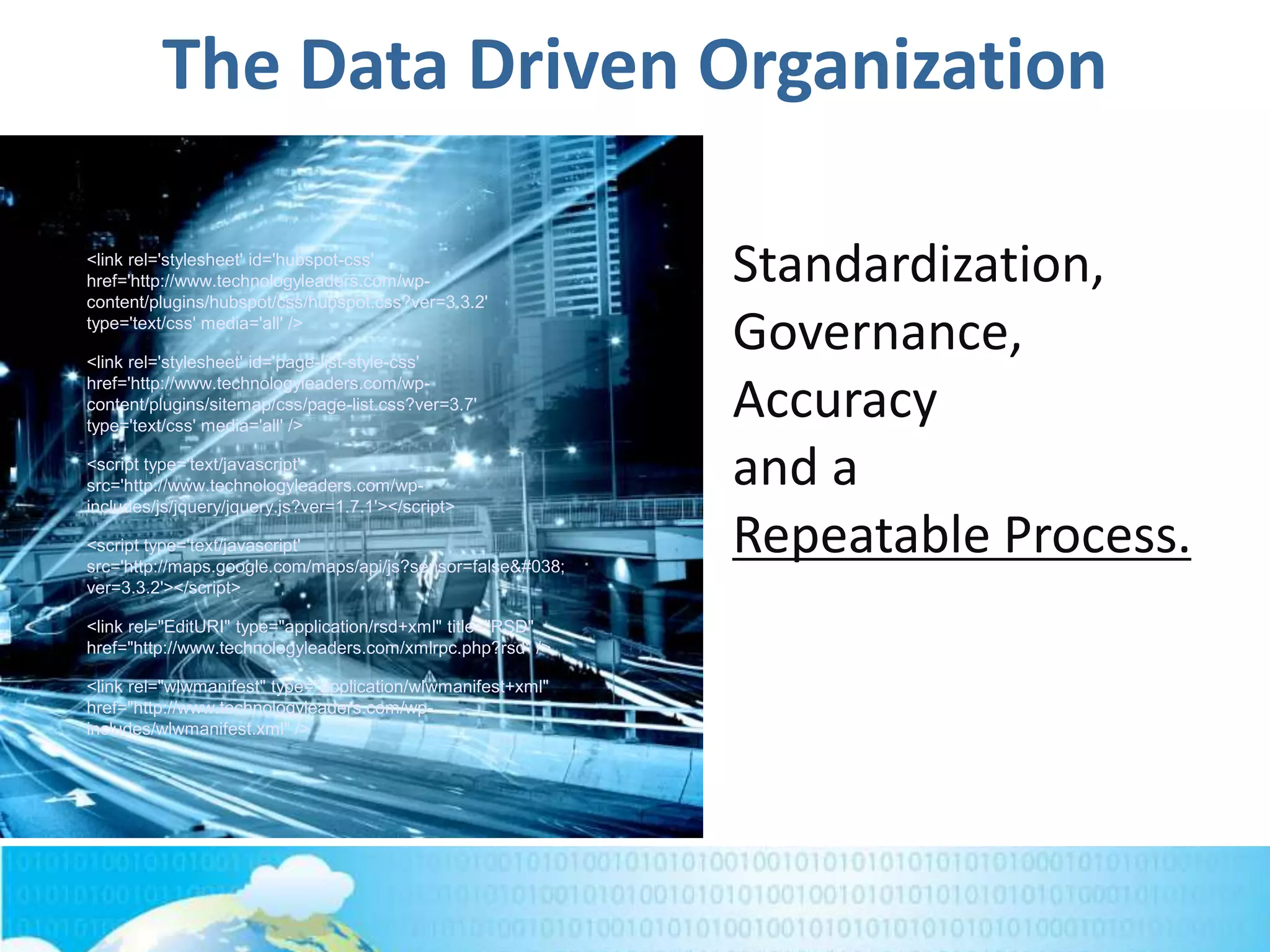 The Data Driven Organization
<link rel='stylesheet' id='hubspot-css'
href='http://www.technologyleaders.com/wp-
content/plugins/hubspot/css/hubspot.css?ver=3.3.2'
type='text/css' media='all' />
<link rel='stylesheet' id='page-list-style-css'
href='http://www.technologyleaders.com/wp-
content/plugins/sitemap/css/page-list.css?ver=3.7'
type='text/css' media='all' />
<script type='text/javascript'
src='http://www.technologyleaders.com/wp-
includes/js/jquery/jquery.js?ver=1.7.1'></script>
<script type='text/javascript'
src='http://maps.google.com/maps/api/js?sensor=false&#038;
ver=3.3.2'></script>
<link rel="EditURI" type="application/rsd+xml" title="RSD"
href="http://www.technologyleaders.com/xmlrpc.php?rsd" />
<link rel="wlwmanifest" type="application/wlwmanifest+xml"
href="http://www.technologyleaders.com/wp-
includes/wlwmanifest.xml" />
Standardization,
Governance,
Accuracy
and a
Repeatable Process.
 