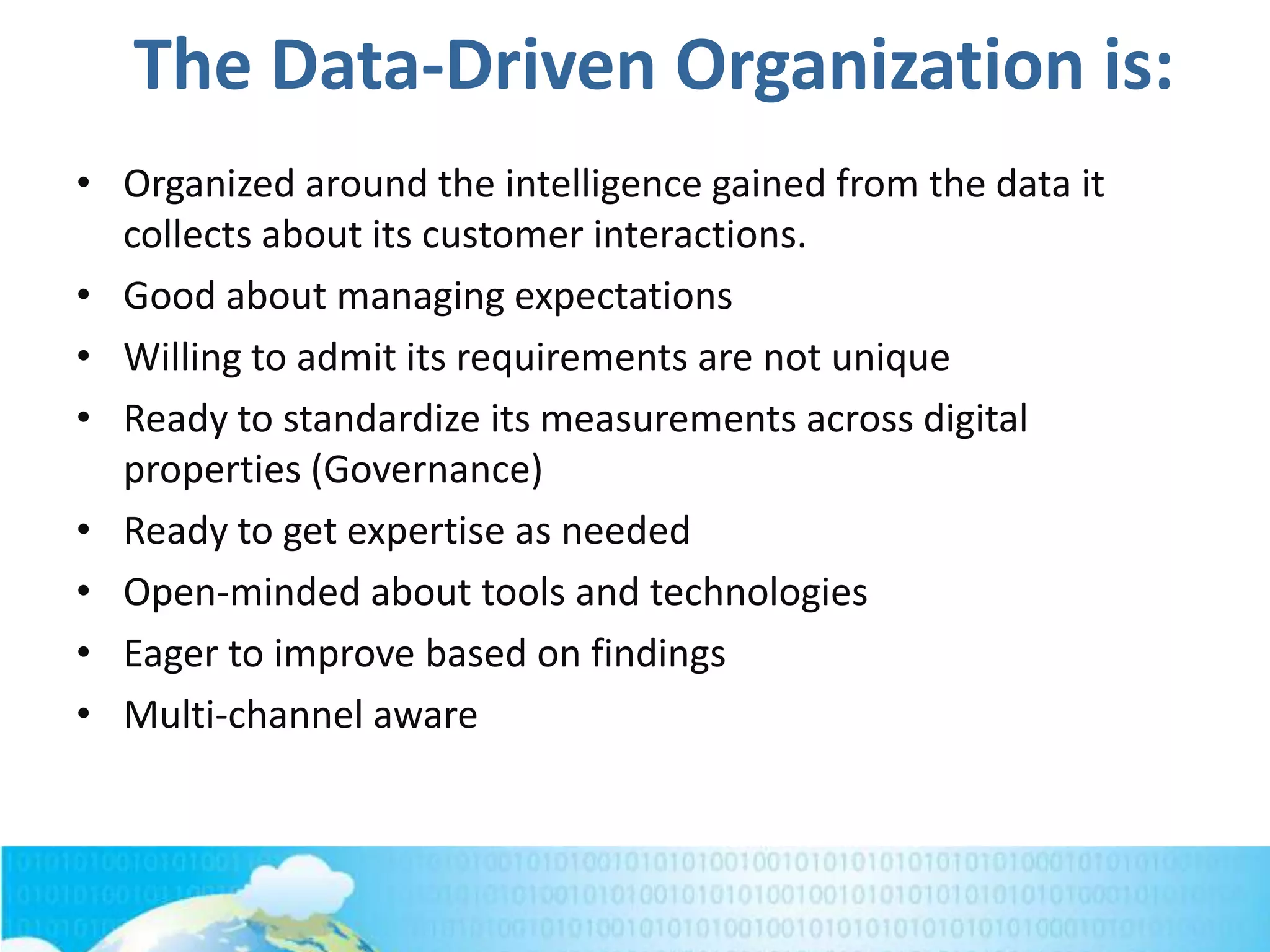 The Data-Driven Organization is:
• Organized around the intelligence gained from the data it
collects about its customer interactions.
• Good about managing expectations
• Willing to admit its requirements are not unique
• Ready to standardize its measurements across digital
properties (Governance)
• Ready to get expertise as needed
• Open-minded about tools and technologies
• Eager to improve based on findings
• Multi-channel aware
 