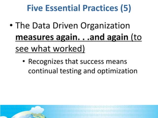 Five Essential Practices (5)
• The Data Driven Organization
measures again. . .and again (to
see what worked)
• Recognizes that success means
continual testing and optimization
 