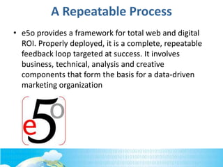 A Repeatable Process
• e5o provides a framework for total web and digital
ROI. Properly deployed, it is a complete, repeatable
feedback loop targeted at success. It involves
business, technical, analysis and creative
components that form the basis for a data-driven
marketing organization
 