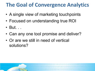 The Goal of Convergence Analytics
• A single view of marketing touchpoints
• Focused on understanding true ROI
• But. . .
• Can any one tool promise and deliver?
• Or are we still in need of vertical
solutions?
 