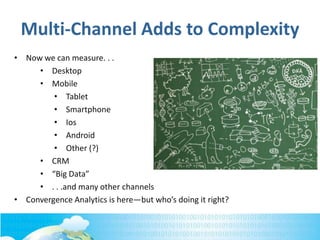 Multi-Channel Adds to Complexity
• Now we can measure. . .
• Desktop
• Mobile
• Tablet
• Smartphone
• Ios
• Android
• Other (?)
• CRM
• “Big Data”
• . . .and many other channels
• Convergence Analytics is here—but who’s doing it right?
 
