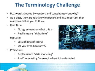 The Terminology Challenge
• Buzzwords favored by vendors and consultants—but why?
• As a class, they are relatively imprecise and less important than
many would like you to think.
• Real Time:
• No agreement on what this is
• Really means “right time”
Big Data:
• Lots of data of course
• Do you even have any??
• Predictive:
• Really means “data modeling”
• And “forecasting” – except where it’s automated
 