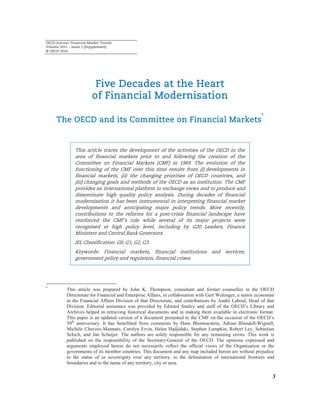 OECD Journal: Financial Market Trends
Volume 2011 – Issue 1 (Supplement)
© OECD 2014
3
Five Decades at the Heart
of Financial Modernisation
The OECD and its Committee on Financial Markets
*
This article traces the development of the activities of the OECD in the
area of financial markets prior to and following the creation of the
Committee on Financial Markets (CMF) in 1969. The evolution of the
functioning of the CMF over this time results from (i) developments in
financial markets, (ii) the changing priorities of OECD countries, and
(iii) changing goals and methods of the OECD as an institution. The CMF
provides an international platform to exchange views and to produce and
disseminate high quality policy analysis. During decades of financial
modernisation it has been instrumental in interpreting financial market
developments and anticipating major policy trends. More recently,
contributions to the reforms for a post-crisis financial landscape have
reinforced the CMF’s role while several of its major projects were
recognised at high policy level, including by G20 Leaders, Finance
Ministers and Central Bank Governors.
JEL Classification: G0, G1, G2, G3.
Keywords: Financial markets, financial institutions and services,
government policy and regulation, financial crises.
*
This article was prepared by John K. Thompson, consultant and former counsellor in the OECD
Directorate for Financial and Enterprise Affairs, in collaboration with Gert Wehinger, a senior economist
in the Financial Affairs Division of that Directorate, and contributions by André Laboul, Head of that
Division. Editorial assistance was provided by Edward Smiley and staff of the OECD’s Library and
Archives helped in retrieving historical documents and in making them available in electronic format.
This paper is an updated version of a document presented to the CMF on the occasion of the OECD’s
50th
anniversary. It has benefitted from comments by Hans Blommestein, Adrian Blundell-Wignall,
Michèle Chavoix-Mannato, Carolyn Ervin, Helen Hadjidaki, Stephen Lumpkin, Robert Ley, Sebastian
Schich, and Jan Schuijer. The authors are solely responsible for any remaining errors. This work is
published on the responsibility of the Secretary-General of the OECD. The opinions expressed and
arguments employed herein do not necessarily reflect the official views of the Organisation or the
governments of its member countries. This document and any map included herein are without prejudice
to the status of or sovereignty over any territory, to the delimitation of international frontiers and
boundaries and to the name of any territory, city or area.
 