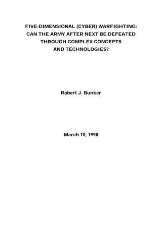 FIVE-DIMENSIONAL (CYBER) WARFIGHTING:
CAN THE ARMY AFTER NEXT BE DEFEATED
THROUGH COMPLEX CONCEPTS
AND TECHNOLOGIES?
Robert J. Bunker
March 10, 1998
 
