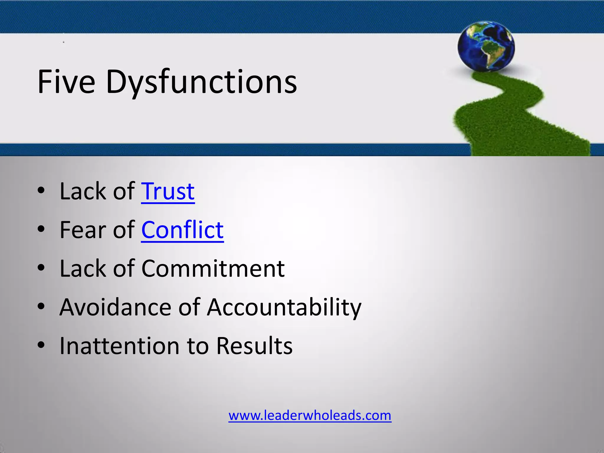 The Five Dysfunctions
Of A Team
• Lack of Trust
• Fear of Conflict
• Lack of Commitment
• Avoidance of Accountability
• Inattention to Results
www.leaderwholeads.com
Five Dysfunctions