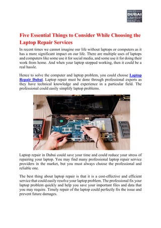 Five Essential Things to Consider While Choosing the
Laptop Repair Services
In recent times we cannot imagine our life without laptops or computers as it
has a more significant impact on our life. There are multiple uses of laptops
and computers like some use it for social media, and some use it for doing their
work from home. And when your laptop stopped working, then it could be a
real hassle.
Hence to solve the computer and laptop problem, you could choose Laptop
Repair Dubai. Laptop repair must be done through professional experts as
they have technical knowledge and experience in a particular field. The
professional could easily simplify laptop problems.
Laptop repair in Dubai could save your time and could reduce your stress of
repairing your laptop. You may find many professional laptop repair service
providers in the market, but you must always choose the professional and
reliable one.
The best thing about laptop repair is that it is a cost-effective and efficient
service that could easily resolve your laptop problem. The professional fix your
laptop problem quickly and help you save your important files and data that
you may require. Timely repair of the laptop could perfectly fix the issue and
prevent future damages.
 