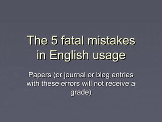 The 5 fatal mistakesThe 5 fatal mistakes
in English usagein English usage
Papers (or journal or blog entriesPapers (or journal or blog entries
with these errors will not receive awith these errors will not receive a
grade)grade)
 