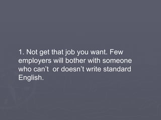 1. Not get that job you want. Few employers will bother with someone who can’t  or doesn’t write standard English. 