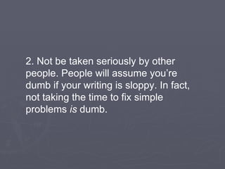 2. Not be taken seriously by other people. People will assume you’re dumb if your writing is sloppy. In fact, not taking the time to fix simple problems  is  dumb. 