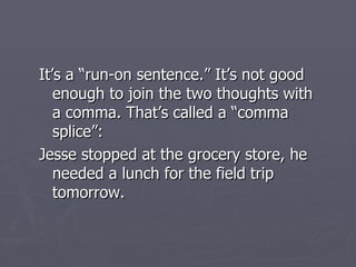 It’s a “run-on sentence.” It’s not good enough to join the two thoughts with a comma. That’s called a “comma splice”: Jesse stopped at the grocery store, he needed a lunch for the field trip tomorrow. 