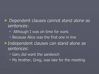 Dependent clauses cannot stand alone as sentences: Although I was on time for work Because Alice was the first one in line Independent clauses can stand alone as sentences: Gary did want the sandwich My brother, Greg, was late for the meeting 