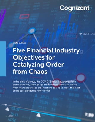 Digital Business
Five Financial Industry
Objectives for
Catalyzing Order
from Chaos
In the blink of an eye, the COVID-19 crisis has plunged the
global economy from go-go times to near-recession. Here’s
what financial services organizations can do to make the most
of the post-pandemic new normal.
June 2020
 