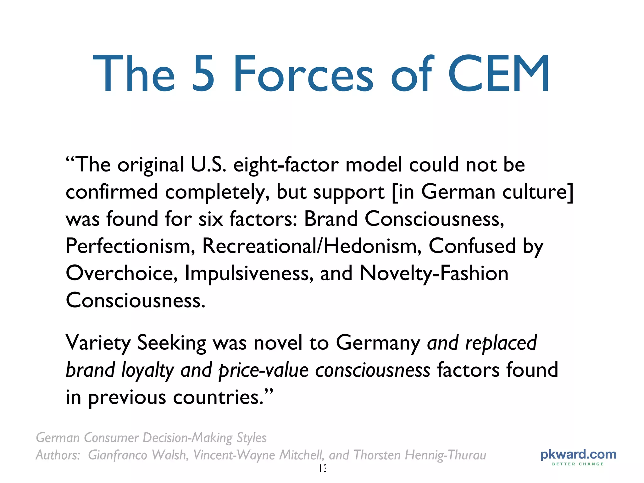 The 5 Forces of CEM “ The original U.S. eight-factor model could not be confirmed completely, but support [in German culture] was found for six factors: Brand Consciousness, Perfectionism, Recreational/Hedonism, Confused by Overchoice, Impulsiveness, and Novelty-Fashion Consciousness.  Variety Seeking was novel to Germany  and replaced brand loyalty and price-value consciousness  factors found in previous countries.” German Consumer Decision-Making Styles Authors:  Gianfranco Walsh, Vincent-Wayne Mitchell, and Thorsten Hennig-Thurau 