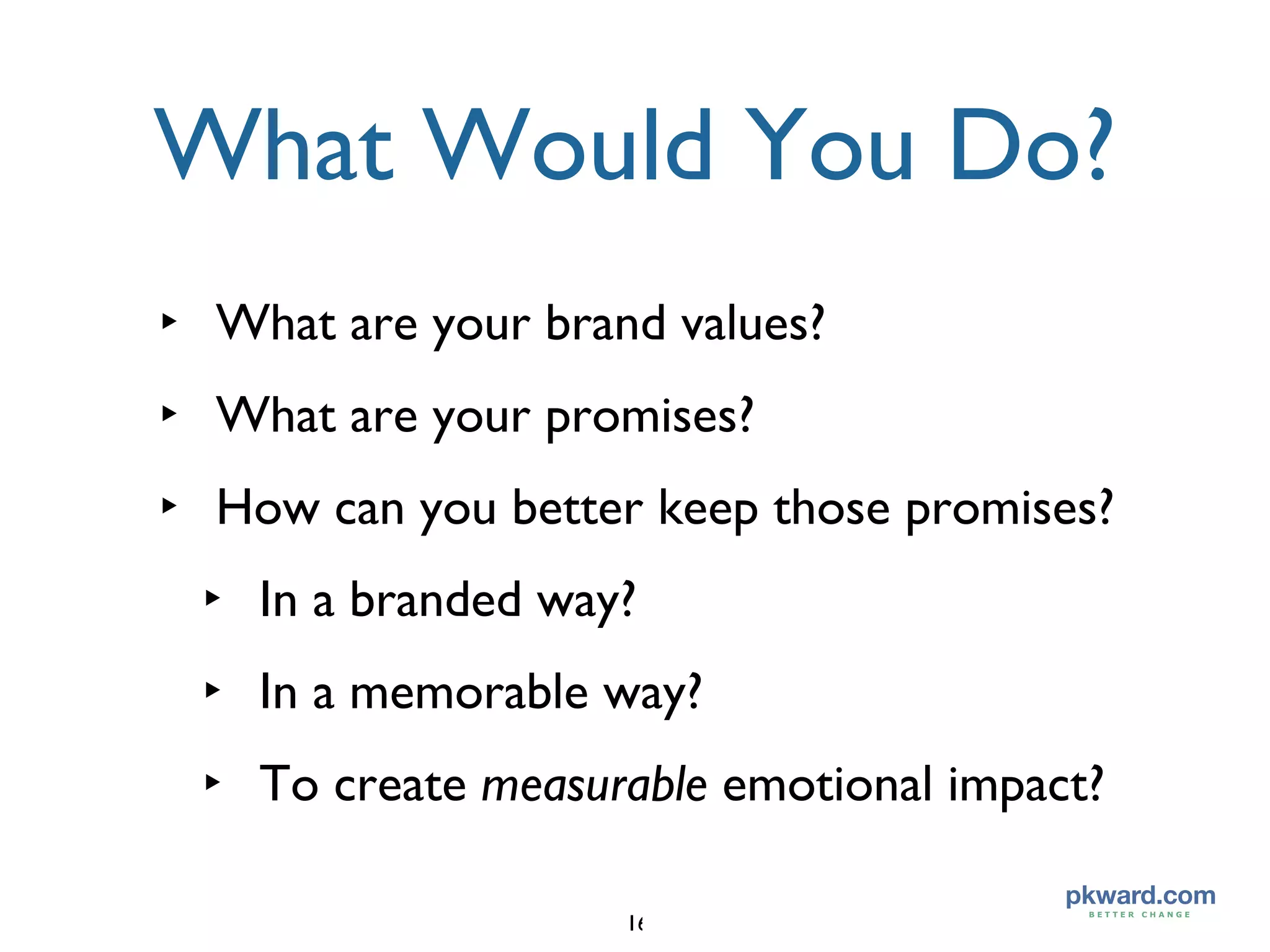What Would You Do? What are your brand values? What are your promises? How can you better keep those promises? In a branded way? In a memorable way? To create  measurable  emotional impact? 