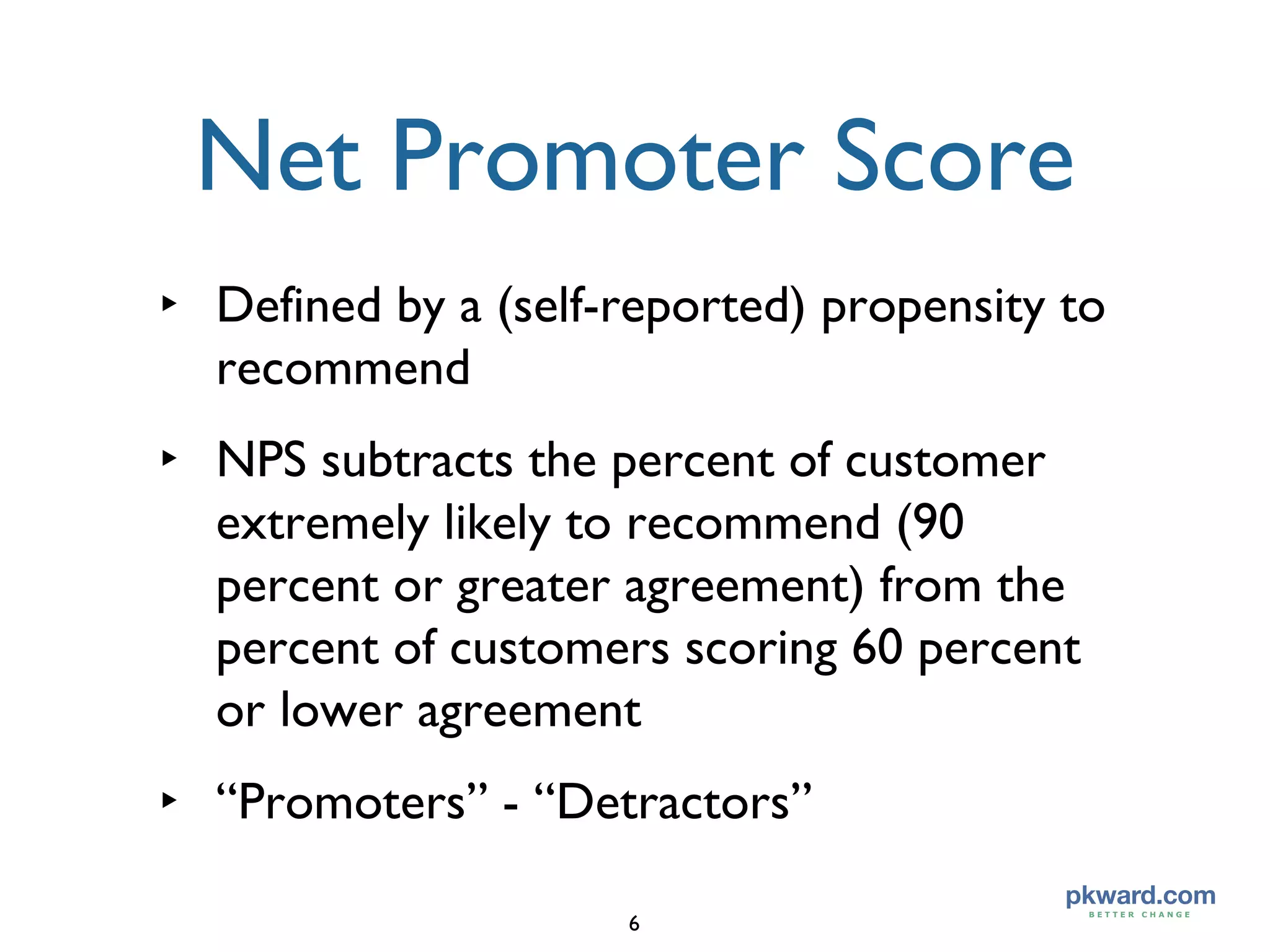 Defined by a (self-reported) propensity to recommend  NPS subtracts the percent of customer extremely likely to recommend (90 percent or greater agreement) from the percent of customers scoring 60 percent or lower agreement  “Promoters” - “Detractors” Net Promoter Score 