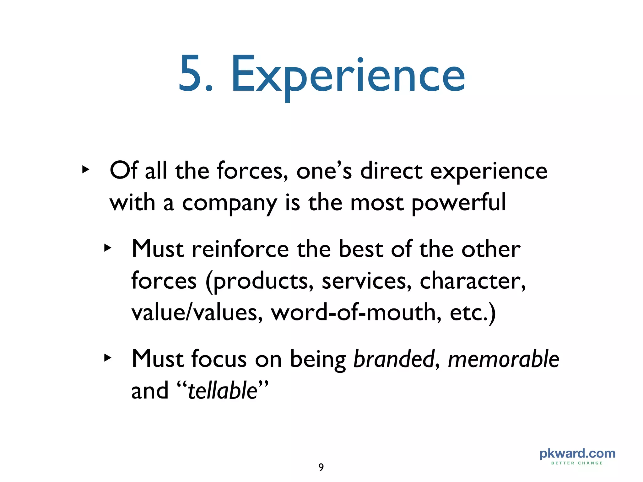 5. Experience Of all the forces, one’s direct experience with a company is the most powerful Must reinforce the best of the other forces (products, services, character, value/values, word-of-mouth, etc.) Must focus on being  branded ,  memorable  and “ tellable ” 