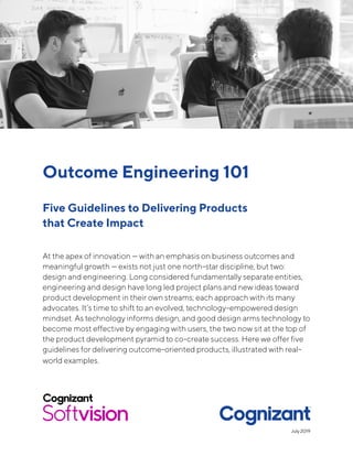 Outcome Engineering 101
Five Guidelines to Delivering Products
that Create Impact
At the apex of innovation — with an emphasis on business outcomes and
meaningful growth — exists not just one north-star discipline, but two:
design and engineering. Long considered fundamentally separate entities,
engineering and design have long led project plans and new ideas toward
product development in their own streams; each approach with its many
advocates. It’s time to shift to an evolved, technology-empowered design
mindset. As technology informs design, and good design arms technology to
become most effective by engaging with users, the two now sit at the top of
the product development pyramid to co-create success. Here we offer five
guidelines for delivering outcome-oriented products, illustrated with real-
world examples.
July 2019
 