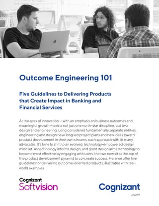 Outcome Engineering 101
Five Guidelines to Delivering Products
that Create Impact in Banking and
Financial Services
At the apex of innovation — with an emphasis on business outcomes and
meaningful growth — exists not just one north-star discipline, but two:
design and engineering. Long considered fundamentally separate entities,
engineering and design have long led project plans and new ideas toward
product development in their own streams; each approach with its many
advocates. It’s time to shift to an evolved, technology-empowered design
mindset. As technology informs design, and good design armstechnology to
become most effective by engaging with users, the two now sit at the top of
the product development pyramid to co-create success. Here we offer five
guidelines for delivering outcome-oriented products, illustrated with real-
world examples.
July 2019
 
