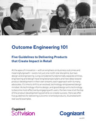 Outcome Engineering 101
Five Guidelines to Delivering Products
that Create Impact in Retail
At the apex of innovation — with an emphasis on business outcomes and
meaningful growth — exists not just one north-star discipline, but two:
design and engineering. Long considered fundamentally separate entities,
engineering and design have long led project plans and new ideas toward
product development in their own streams; each approach with its many
advocates. It’s time to shift to an evolved, technology-empowered design
mindset. As technology informs design, and good design arms technology
to become most effective by engaging with users, the two now sit at the top
of the product development pyramid to co-create success. Here we offer
five guidelines for delivering outcome-oriented products, illustrated with
real-world examples.
July 2019
 