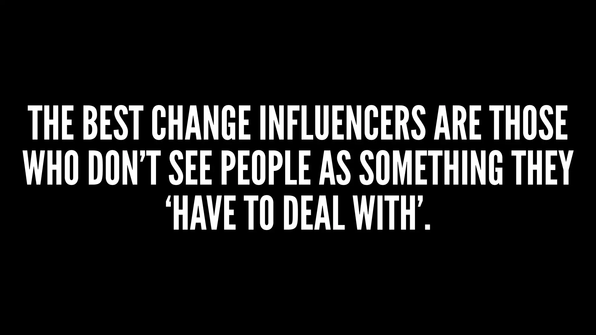 THE BEST CHANGE INFLUENCERS ARE THOSE
WHO DON’T SEE PEOPLE AS SOMETHING THEY
‘HAVE TO DEAL WITH’.
 