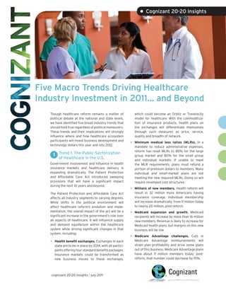 • Cognizant 20-20 Insights




Five Macro Trends Driving Healthcare
Industry Investment in 2011… and Beyond
   Though healthcare reform remains a matter of                  which could become an Orbitz or Travelocity
   political debate at the national and state levels,            model for healthcare. With the commoditiza-
   we have identified five broad industry trends that            tion of insurance products, health plans on
   should hold true regardless of political maneuvers.           the exchanges will differentiate themselves
   These trends and their implications will strongly             through such measures as price, service,
   influence where and how healthcare ecosystem                  quality and breadth of network.
   participants will invest business development and
   technology dollars this year and into 2012.
                                                             •   Minimum medical loss ratios (MLRs). In a
                                                                 mandate to reduce administrative expenses,
                                                                 reform has reset MLRs to 85% for the large
       1 Trend 1: The Public-Sectorization                       group market and 80% for the small group
          of Healthcare in the U.S.                              and individual markets. If unable to meet
   Government involvement and influence in health                the MLR requirements, plans must refund a
   insurance markets and healthcare delivery is                  portion of premium dollars to members. Many
   expanding dramatically. The Patient Protection                individual and small-market plans are not
   and Affordable Care Act introduced sweeping                   meeting the new required MLRs. Doing so will
   provisions that will have a significant impact                require revamped cost structures.
   during the next 10 years and beyond.
                                                             •   Millions of new members. Health reform will
   The Patient Protection and Affordable Care Act                result in 32 million more Americans having
   affects all industry segments to varying degrees.             insurance coverage. Individual membership
   While shifts in the political environment will                will increase dramatically, from 11 million today
   affect healthcare reform’s evolution and imple-               to nearly 20 million, post-reform.
   mentation, the overall impact of the act will be a
                                                             •   Medicaid expansion and growth. Medicaid
   significant increase in the government’s role over            recipients will increase by more than 16 million
   all aspects of healthcare. It will influence supply           new members. Revenue is likely to increase for
   and demand equilibrium within the healthcare                  Medicaid health plans, but margins on this new
   system while driving significant changes in that              business will be low.
   system, including:
                                                             •   Medicare Advantage challenges. Cuts in
   •   Health benefit exchanges. Exchanges in each               Medicare Advantage reimbursements will
       state are to be in place by 2014, with all partici-       strain plan profitability and drive some plans
       pants offering four standard benefits packages.           out of this business. Medicare Advantage plans
       Insurance markets could be transformed as                 have about 11 million members today; post-
       new business moves to these exchanges,                    reform, that number could decrease by 15%.




   cognizant 20-20 insights | july 2011
 