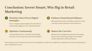 Conclusion: Invest Smart, Win Big in Retail
Marketing
1 Prioritize Data-Driven Digital
Strategies
Focus on highly targeted digital ads and authentic
social media engagement for sustainable growth.
2 Embrace Omnichannel Balance
Effectively blend online and offline channels to meet
evolving consumer behaviors and preferences.
3 Optimize Continuously
Leverage data and AI to constantly refine budget
allocation, minimizing waste and maximizing ROI.
4 Master the Core Five
Retailers who strategically implement and manage
these five key marketing strategies will establish
market leadership in 2025 and beyond.
By focusing on smart investment and continuous adaptation, retailers can navigate the complexities of modern marketing and
achieve significant success.
 