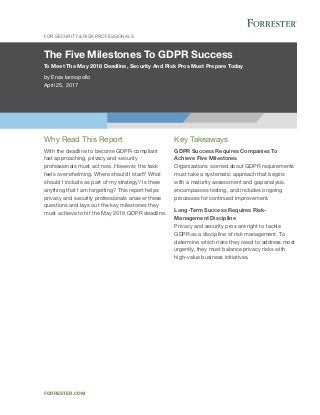 The Five Milestones To GDPR Success
To Meet The May 2018 Deadline, Security And Risk Pros Must Prepare Today
by Enza Iannopollo
April 25, 2017
For Security & Risk Professionals
forrester.com
Key Takeaways
GDPR Success Requires Companies To
Achieve Five Milestones
Organizations worried about GDPR requirements
must take a systematic approach that begins
with a maturity assessment and gap analysis,
encompasses testing, and includes ongoing
processes for continued improvement.
Long-Term Success Requires Risk-
Management Discipline
Privacy and security pros are right to tackle
GDPR as a discipline of risk management. To
determine which risks they need to address most
urgently, they must balance privacy risks with
high-value business initiatives.
Why Read This Report
With the deadline to become GDPR-compliant
fast approaching, privacy and security
professionals must act now. However, the task
feels overwhelming. Where should I start? What
should I include as part of my strategy? Is there
anything that I am forgetting? This report helps
privacy and security professionals answer these
questions and lays out the key milestones they
must achieve to hit the May 2018 GDPR deadline.
 