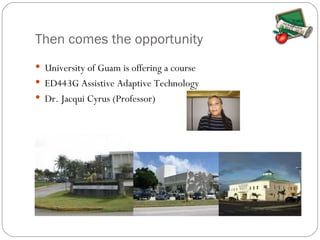 Then comes the opportunity University of Guam is offering a course ED443G Assistive Adaptive Technology Dr. Jacqui Cyrus (Professor)  