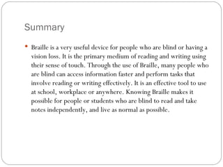 Summary Braille is a very useful device for people who are blind or having a vision loss. It is the primary medium of reading and writing using their sense of touch. Through the use of Braille, many people who are blind can access information faster and perform tasks that involve reading or writing effectively. It is an effective tool to use at school, workplace or anywhere. Knowing Braille makes it possible for people or students who are blind to read and take notes independently, and live as normal as possible. 