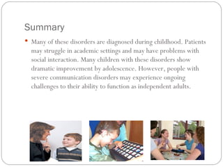 Summary Many of these disorders are diagnosed during childhood. Patients may struggle in academic settings and may have problems with social interaction. Many children with these disorders show dramatic improvement by adolescence. However, people with severe communication disorders may experience ongoing challenges to their ability to function as independent adults.  