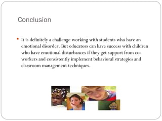 Conclusion It is definitely a challenge working with students who have an emotional disorder. But educators can have success with children who have emotional disturbances if they get support from co-workers and consistently implement behavioral strategies and classroom management techniques.  