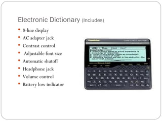Electronic Dictionary  (Includes)  8-line display AC adapter jack Contrast control Adjustable font size  Automatic shutoff  Headphone jack  Volume control  Battery low indicator  