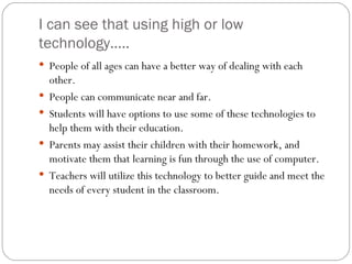 I can see that using high or low technology…..  People of all ages can have a better way of dealing with each other. People can communicate near and far. Students will have options to use some of these technologies to help them with their education.  Parents may assist their children with their homework, and motivate them that learning is fun through the use of computer. Teachers will utilize this technology to better guide and meet the needs of every student in the classroom.  
