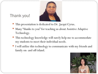 Thank you!  This presentation is dedicated to Dr. Jacqui Cyrus. Many “thanks to you” for teaching us about Assistive Adaptive Technology. This technology knowledge will surely help me to accommodate my students to meet their individual needs.  I will utilize this technology to communicate with my friends and family on- and off-island.  