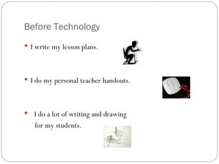 Before Technology I write my lesson plans. I do my personal teacher handouts.  I do a lot of writing and drawing  for my students.  