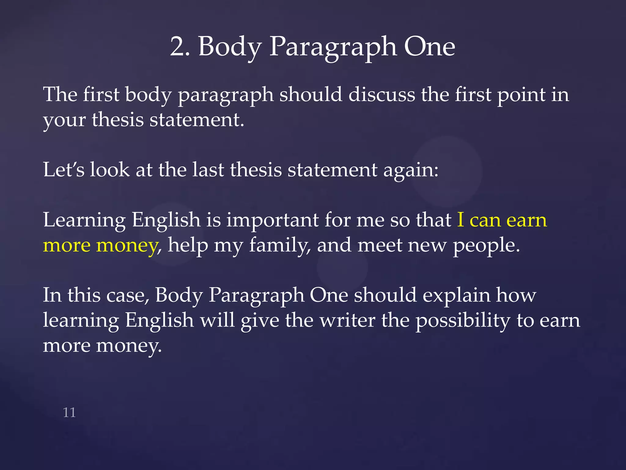2. Body Paragraph One
The first body paragraph should discuss the first point in
your thesis statement.

Let’s look at the last thesis statement again:

Learning English is important for me so that I can earn
more money, help my family, and meet new people.

In this case, Body Paragraph One should explain how
learning English will give the writer the possibility to earn
more money.
 
