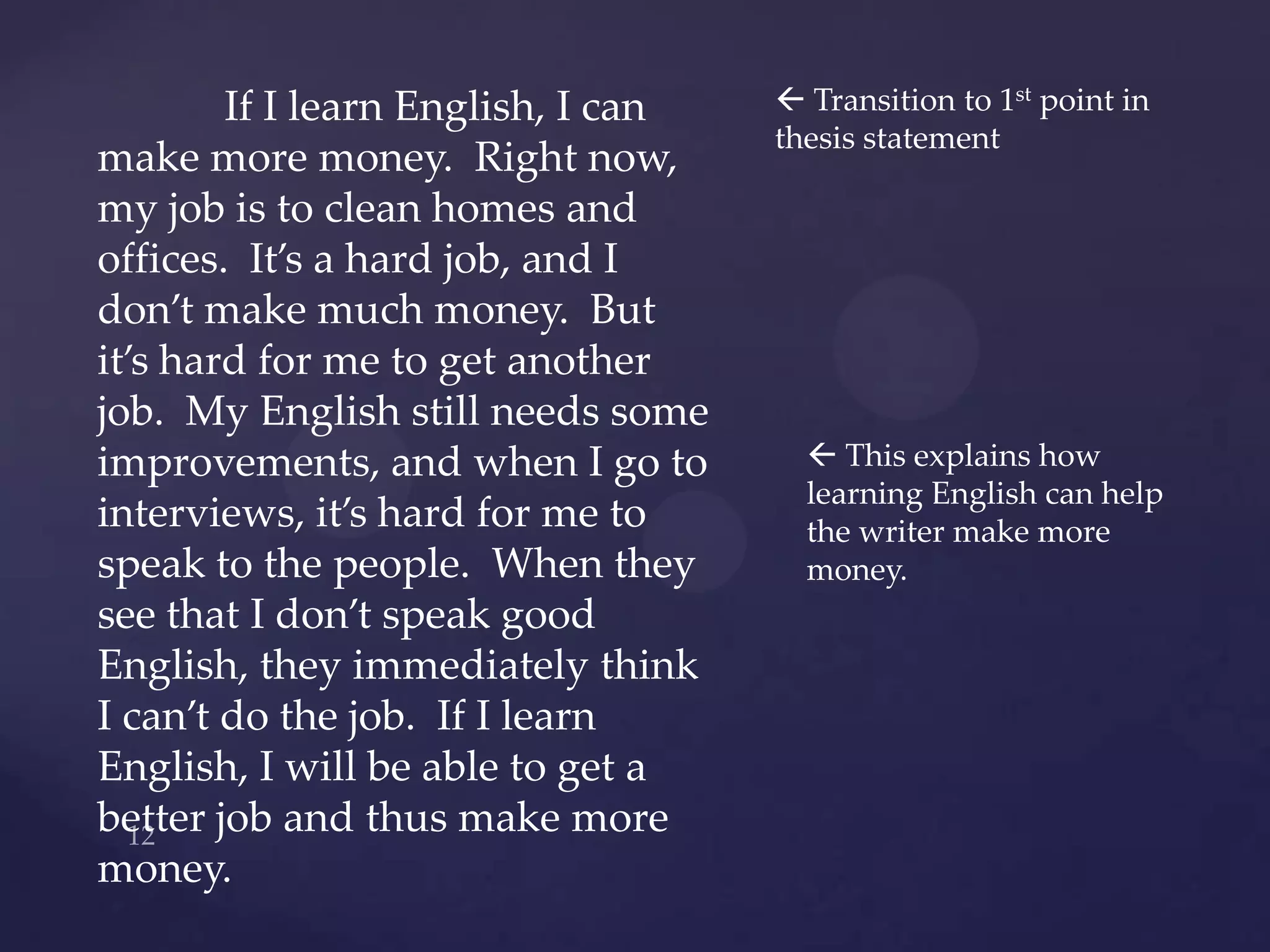 If I learn English, I can    Transition to 1st point in
                                    thesis statement
make more money. Right now,
my job is to clean homes and
offices. It’s a hard job, and I
don’t make much money. But
it’s hard for me to get another
job. My English still needs some
improvements, and when I go to         This explains how
                                      learning English can help
interviews, it’s hard for me to       the writer make more
speak to the people. When they        money.
see that I don’t speak good
English, they immediately think
I can’t do the job. If I learn
English, I will be able to get a
better job and thus make more
money.
 