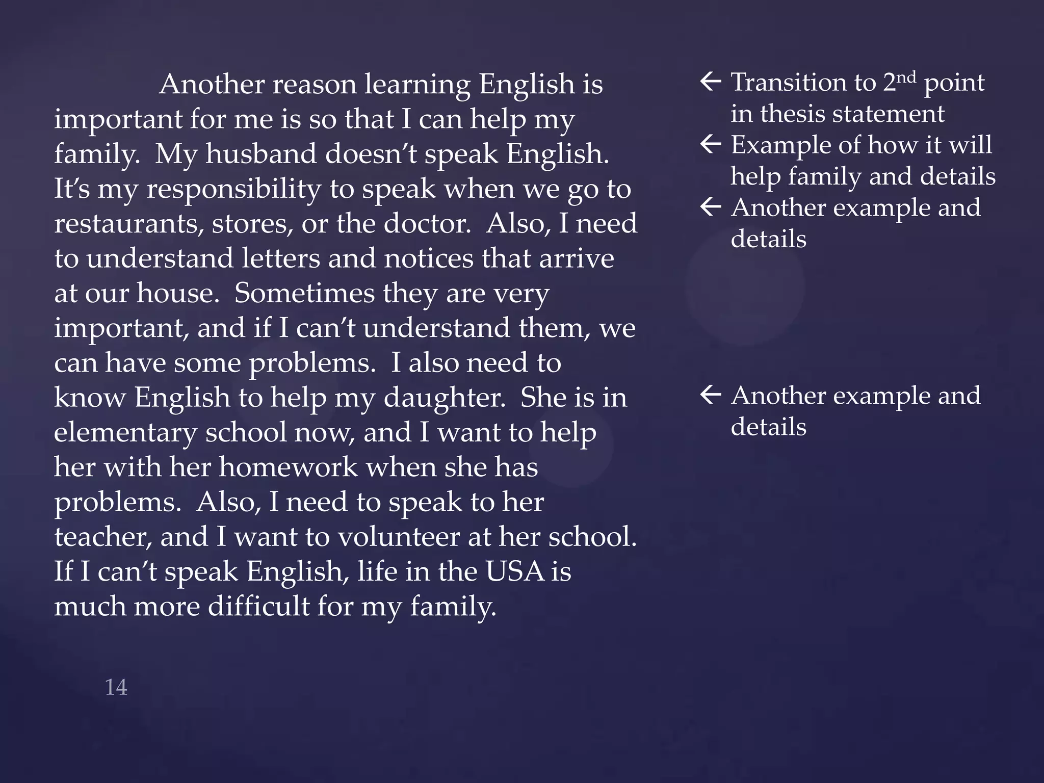Another reason learning English is        Transition to 2nd point
important for me is so that I can help my            in thesis statement
family. My husband doesn’t speak English.           Example of how it will
                                                     help family and details
It’s my responsibility to speak when we go to
                                                    Another example and
restaurants, stores, or the doctor. Also, I need
                                                     details
to understand letters and notices that arrive
at our house. Sometimes they are very
important, and if I can’t understand them, we
can have some problems. I also need to
know English to help my daughter. She is in         Another example and
elementary school now, and I want to help            details
her with her homework when she has
problems. Also, I need to speak to her
teacher, and I want to volunteer at her school.
If I can’t speak English, life in the USA is
much more difficult for my family.
 