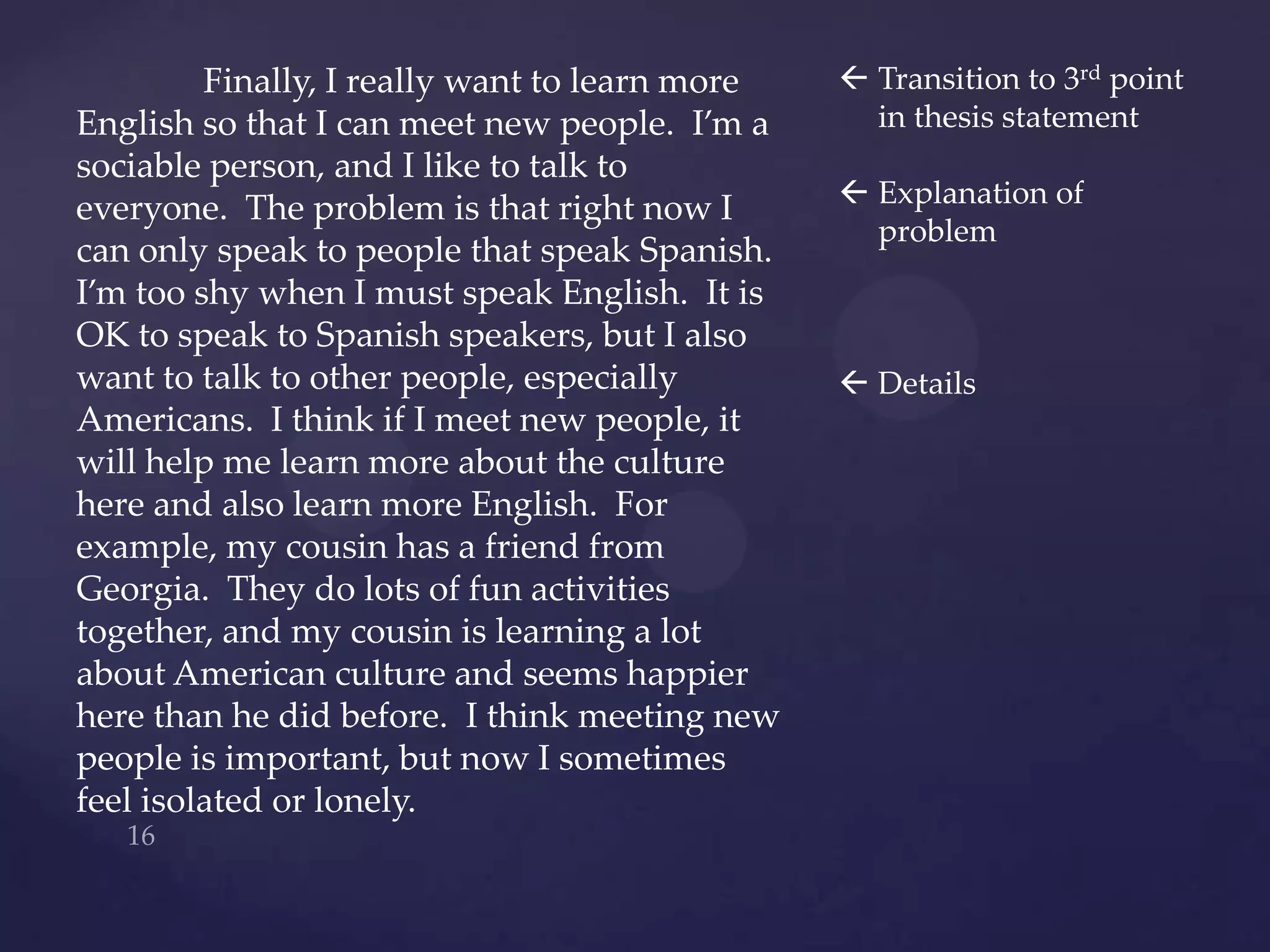 Finally, I really want to learn more    Transition to 3rd point
English so that I can meet new people. I’m a      in thesis statement
sociable person, and I like to talk to
                                                 Explanation of
everyone. The problem is that right now I
                                                  problem
can only speak to people that speak Spanish.
I’m too shy when I must speak English. It is
OK to speak to Spanish speakers, but I also
want to talk to other people, especially         Details
Americans. I think if I meet new people, it
will help me learn more about the culture
here and also learn more English. For
example, my cousin has a friend from
Georgia. They do lots of fun activities
together, and my cousin is learning a lot
about American culture and seems happier
here than he did before. I think meeting new
people is important, but now I sometimes
feel isolated or lonely.
 