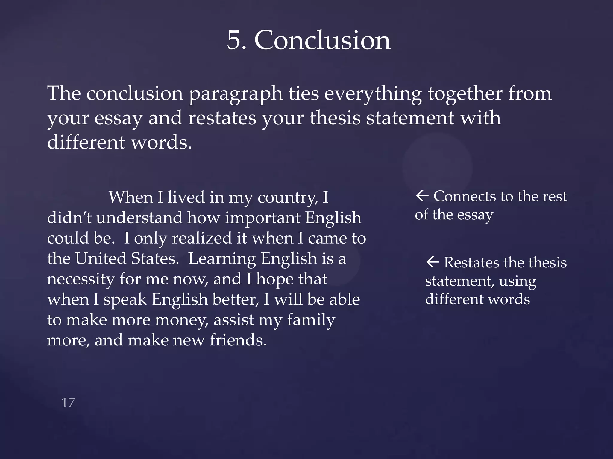 5. Conclusion
The conclusion paragraph ties everything together from
your essay and restates your thesis statement with
different words.

        When I lived in my country, I          Connects to the rest
didn’t understand how important English       of the essay
could be. I only realized it when I came to
the United States. Learning English is a        Restates the thesis
necessity for me now, and I hope that          statement, using
when I speak English better, I will be able    different words
to make more money, assist my family
more, and make new friends.
 