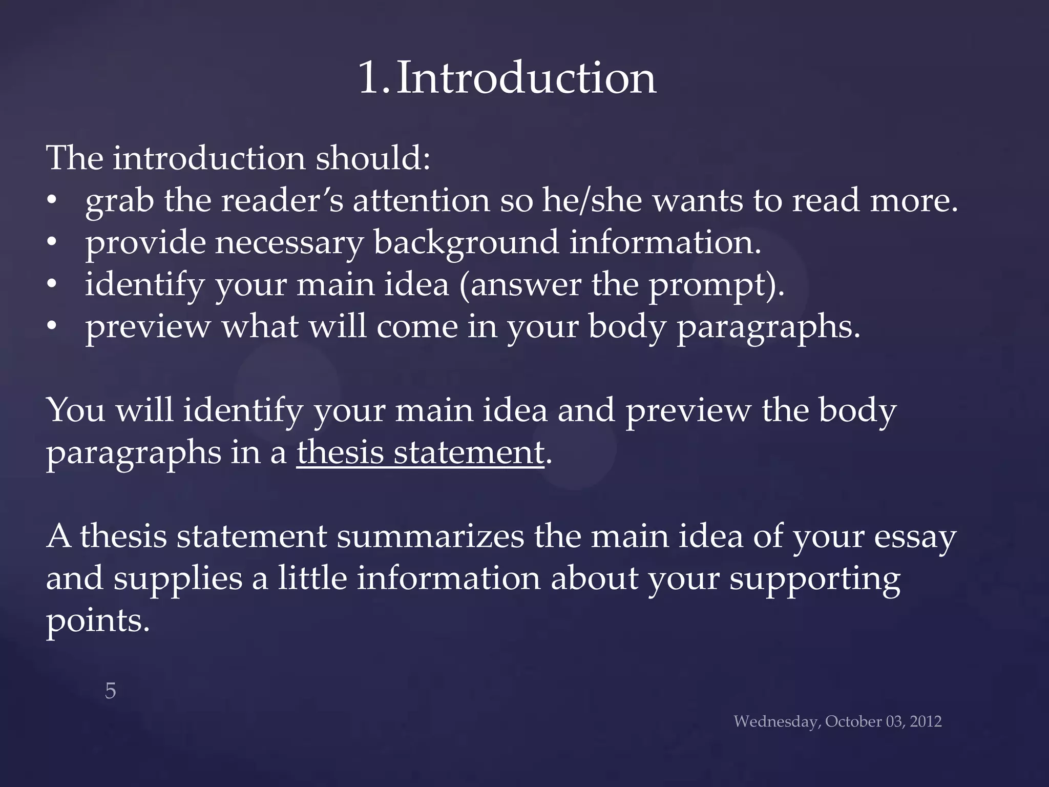 1.Introduction
The introduction should:
• grab the reader’s attention so he/she wants to read more.
• provide necessary background information.
• identify your main idea (answer the prompt).
• preview what will come in your body paragraphs.

You will identify your main idea and preview the body
paragraphs in a thesis statement.

A thesis statement summarizes the main idea of your essay
and supplies a little information about your supporting
points.
 