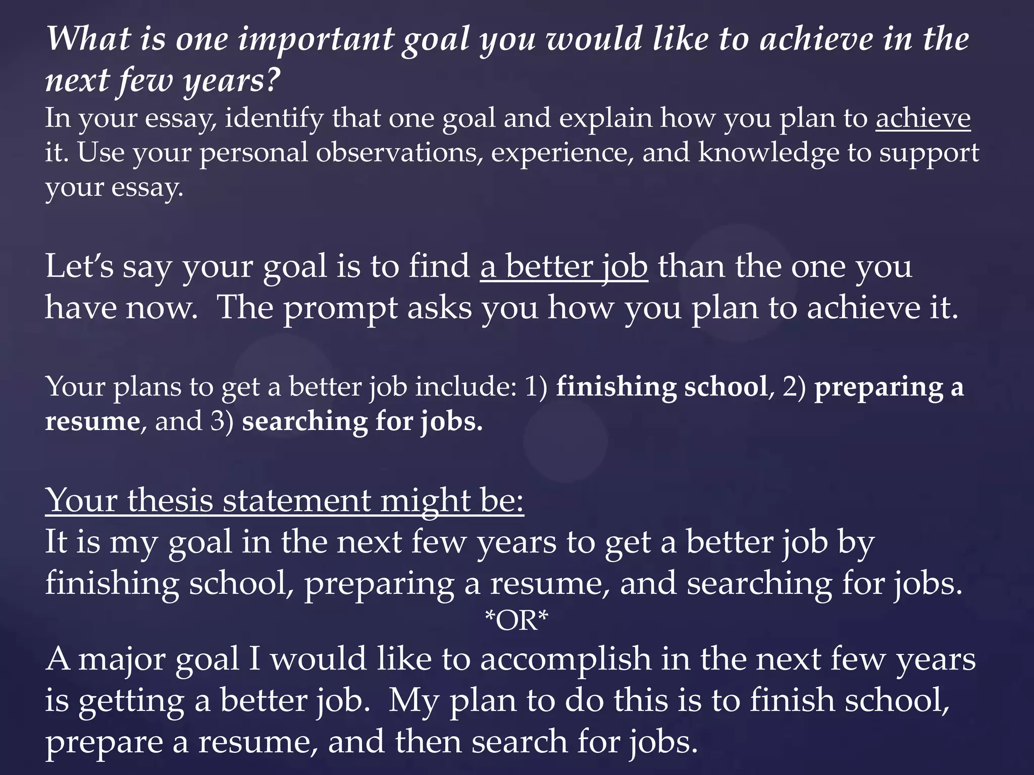 What is one important goal you would like to achieve in the
next few years?
In your essay, identify that one goal and explain how you plan to achieve
it. Use your personal observations, experience, and knowledge to support
your essay.

Let’s say your goal is to find a better job than the one you
have now. The prompt asks you how you plan to achieve it.

Your plans to get a better job include: 1) finishing school, 2) preparing a
resume, and 3) searching for jobs.

Your thesis statement might be:
It is my goal in the next few years to get a better job by
finishing school, preparing a resume, and searching for jobs.
                                   *OR*
A major goal I would like to accomplish in the next few years
is getting a better job. My plan to do this is to finish school,
prepare a resume, and then search for jobs.
 
