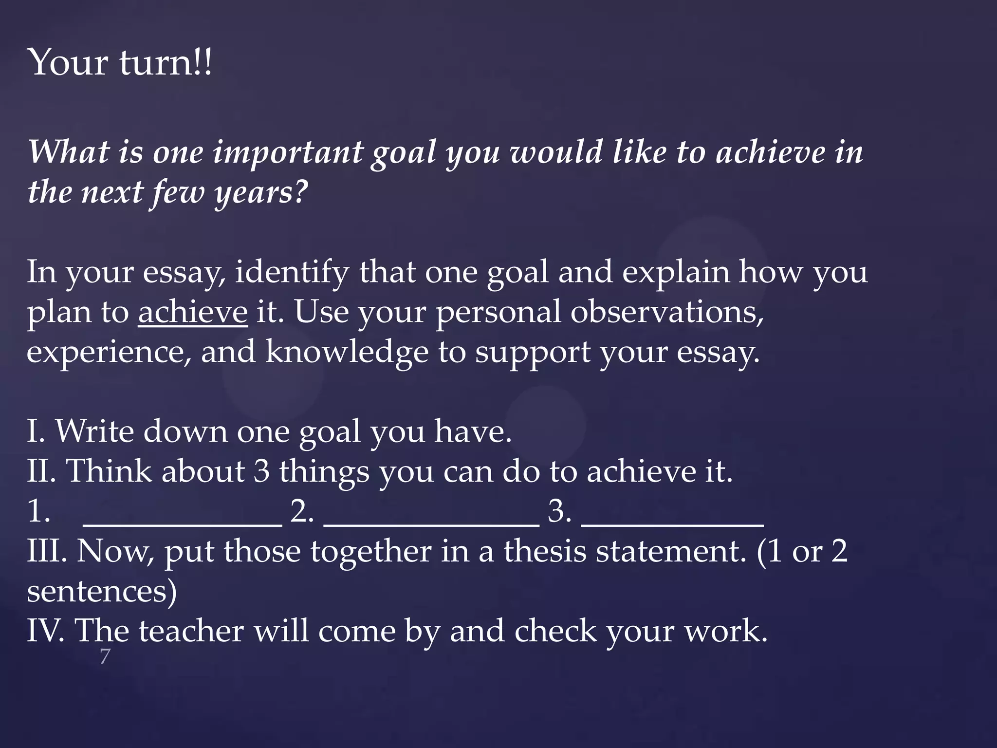 Your turn!!

What is one important goal you would like to achieve in
the next few years?

In your essay, identify that one goal and explain how you
plan to achieve it. Use your personal observations,
experience, and knowledge to support your essay.

I. Write down one goal you have.
II. Think about 3 things you can do to achieve it.
1. ____________ 2. _____________ 3. ___________
III. Now, put those together in a thesis statement. (1 or 2
sentences)
IV. The teacher will come by and check your work.
 