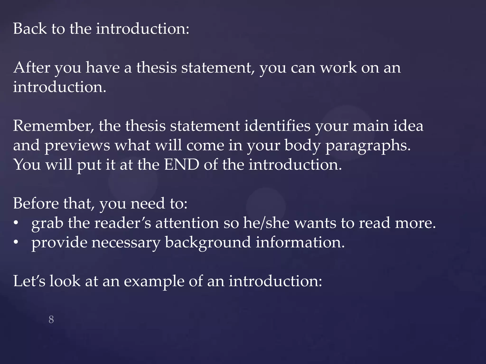 Back to the introduction:

After you have a thesis statement, you can work on an
introduction.

Remember, the thesis statement identifies your main idea
and previews what will come in your body paragraphs.
You will put it at the END of the introduction.

Before that, you need to:
• grab the reader’s attention so he/she wants to read more.
• provide necessary background information.

Let’s look at an example of an introduction:
 