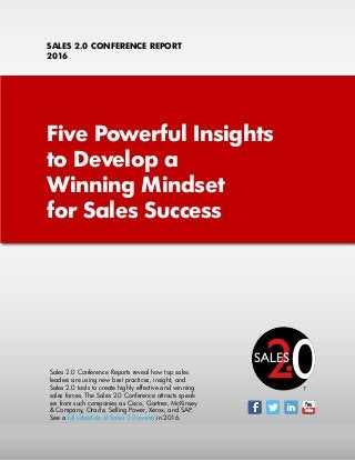 Five Powerful Insights
to Develop a
Winning Mindset
for Sales Success
SALES 2.0 CONFERENCE REPORT
2016
Sales 2.0 Conference Reports reveal how top sales
leaders are using new best practices, insight, and
Sales 2.0 tools to create highly effective and winning
sales forces. The Sales 2.0 Conference attracts speak-
ers from such companies as Cisco, Gartner, McKinsey
& Company, Oracle, Selling Power, Xerox, and SAP.
See a full schedule of Sales 2.0 events in 2016.
TM
 