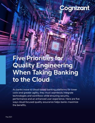 Five Priorities for
Quality Engineering
When Taking Banking
to the Cloud
As banks move to cloud-based banking platforms for lower
costs and greater agility, they must seamlessly integrate
technologies and workflows while ensuring security,
performance and an enhanced user experience. Here are five
ways cloud-focused quality assurance helps banks maximize
the benefits.
May 2021
 