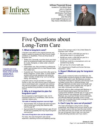 Infinex Financial Group
located at The Milford Bank
John A. Kuehnle
Financial Advisor
295 Boston Post Road
Milford, CT 06460
203-783-5782
jkuehnle@infinexgroup.com
http://www.milfordbank.com
Five Questions about
Long-Term Care
October 21, 2016
1. What is long-term care?
Long-term care refers to the ongoing services and
support needed by people who have chronic health
conditions or disabilities. There are three levels of
long-term care:
• Skilled care: Generally round-the-clock care that's
given by professional health care providers such
as nurses, therapists, or aides under a doctor's
supervision.
• Intermediate care: Also provided by professional
health care providers but on a less frequent basis
than skilled care.
• Custodial care: Personal care that's often given by
family caregivers, nurses' aides, or home health
workers who provide assistance with what are
called "activities of daily living" such as bathing,
eating, and dressing.
Long-term care is not just provided in nursing
homes--in fact, the most common type of long-term
care is home-based care. Long-term care services
may also be provided in a variety of other settings,
such as assisted living facilities and adult day care
centers.
2. Why is it important to plan for
long-term care?
No one expects to need long-term care, but it's
important to plan for it nonetheless. Here are two
important reasons why:
The odds of needing long-term care are high:
• Approximately 70% of people will need long-term
care at some point during their lifetimes after
reaching age 65*
• Approximately 8% of people between ages 40 and
50 will have a disability that may require long-term
care services*
The cost of long-term care can be expensive:
For many, the cost of long-term care can be
expensive, absorbing income and depleting savings.
Some of the average costs in the United States for
long-term care* include:
• $6,235 per month, or $74,820 per year for a
semi-private room in a nursing home
• $6,965 per month, or $83,580 per year for a
private room in a nursing home
• $3,293 per month for a one-bedroom unit in an
assisted living facility
• $21 per hour for a home health aide
*U.S. Department of Health and Human Services,
December 1, 2015
3. Doesn't Medicare pay for long-term
care?
Many people mistakenly believe that Medicare, the
federal health insurance program for older Americans,
will pay for long-term care. But Medicare provides
only limited coverage for long-term care services such
as skilled nursing care or physical therapy. And
although Medicare provides some home health care
benefits, it doesn't cover custodial care, the type of
care older individuals most often need.
Medicaid, which is often confused with Medicare, is
the joint federal-state program that two-thirds of
nursing home residents currently rely on to pay some
of their long-term care expenses. But to qualify for
Medicaid, you must have limited income and assets,
and although Medicaid generally covers nursing
home care, it provides only limited coverage for home
health care in certain states.
4. Can't I pay for care out of pocket?
The major advantage to using income, savings,
investments, and assets (such as your home) to pay
for long-term care is that you have the most control
over where and how you receive care. But because
the cost of long-term care is high, you may have
trouble affording extended care if you need it.
Long-term care is not
just provided in nursing
homes--in fact, the most
common type of
long-term care is
home-based care.
Page 1 of 2, see disclaimer on final page
 
