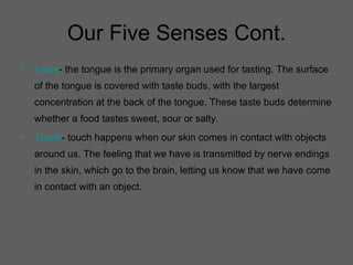 Our Five Senses Cont. Taste - the tongue is the primary organ used for tasting. The surface of the tongue is covered with taste buds, with the largest concentration at the back of the tongue. These taste buds determine whether a food tastes sweet, sour or salty. Touch - touch happens when our skin comes in contact with objects around us. The feeling that we have is transmitted by nerve endings in the skin, which go to the brain, letting us know that we have come in contact with an object. 