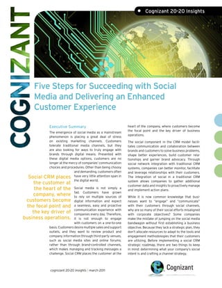 •     Cognizant 20-20 Insights




    Five Steps for Succeeding with Social Media
    in a Multichannel World and Delivering an
    Enhanced Customer Experience

            Executive Summary                                    heart of the company, where customers become
                                                                 the focal point and the key driver of business
           The emergence of social media as a mainstream
                                                                 operations.
           phenomenon is placing a great deal of stress
           on existing marketing channels. Customers             The social component in the CRM model facili-
           tolerate traditional media channels, but they         tates communication and collaboration between
           are also looking for ways to truly engage with        brands and customers to solve business problems,
           brands through digital means. Presented with          shape better experiences, build customer rela-
           these digital media options, customers are no         tionships and garner brand advocacy. Through
           longer at the mercy of companies’ communication       social network integration with traditional CRM
           choices and procedures. Other than being choosy       systems, companies can better monitor, facilitate
                            and demanding, customers often       and leverage relationships with their customers.
  Social CRM places have very little attention span in           The integration of social in a traditional CRM
                            the digital world.                   system allows companies to gather additional
     the customer at                                             customer data and insights to proactively manage
     the heart of the        Social media is not simply a
                                                                 and implement action plans.
                             fad. Customers have grown
    company, where           to rely on multiple sources of      While it is now common knowledge that busi-
 customers become            digital information and expect      nesses want to “engage” and “communicate”
 the focal point and         a seamless, easy and proactive      with their customers through social channels,
                             communication experience with       why are so many of their social efforts misaligned
    the key driver of        companies every day. Therefore,     with corporate objectives? Some companies
business operations.         it is not enough to engage          make the mistake of jumping on the social media
                             with customers on a one-to-one      bandwagon without first establishing a business
            basis. Customers desire multiple sales and support   objective. Because they lack a strategic plan, they
            outlets, and they want to review product and         don’t allocate resources to adapt to the tools and
            company information through third-party venues,      engagement methodologies that their customers
            such as social media sites and online forums,        are utilizing. Before implementing a social CRM
            rather than through brand-controlled channels,       strategic roadmap, there are two things to keep
            which makes managing and tracking messages a         in mind: determining what your company’s social
            challenge. Social CRM places the customer at the     intent is and crafting a channel strategy.




             cognizant 20-20 insights | march 2011
 